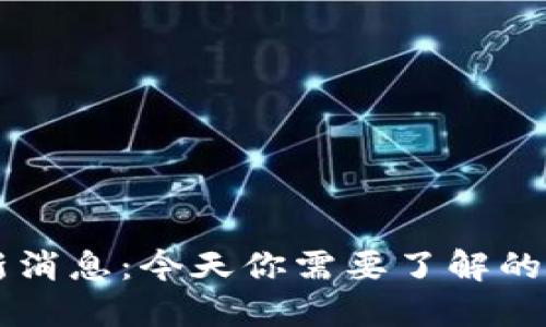 币圈最新消息：今天你需要了解的重要动态